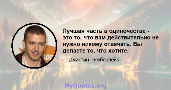 Лучшая часть в одиночестве - это то, что вам действительно не нужно никому отвечать. Вы делаете то, что хотите.