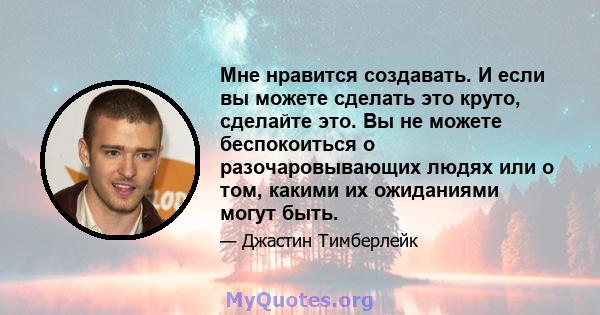 Мне нравится создавать. И если вы можете сделать это круто, сделайте это. Вы не можете беспокоиться о разочаровывающих людях или о том, какими их ожиданиями могут быть.