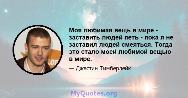 Моя любимая вещь в мире - заставить людей петь - пока я не заставил людей смеяться. Тогда это стало моей любимой вещью в мире.