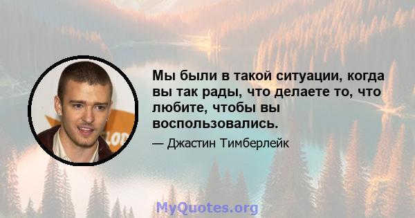 Мы были в такой ситуации, когда вы так рады, что делаете то, что любите, чтобы вы воспользовались.