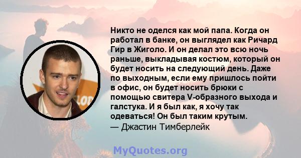 Никто не оделся как мой папа. Когда он работал в банке, он выглядел как Ричард Гир в Жиголо. И он делал это всю ночь раньше, выкладывая костюм, который он будет носить на следующий день. Даже по выходным, если ему