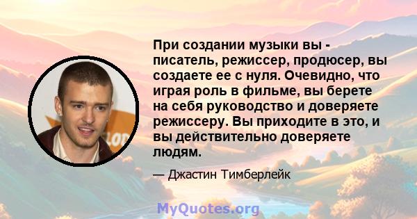 При создании музыки вы - писатель, режиссер, продюсер, вы создаете ее с нуля. Очевидно, что играя роль в фильме, вы берете на себя руководство и доверяете режиссеру. Вы приходите в это, и вы действительно доверяете