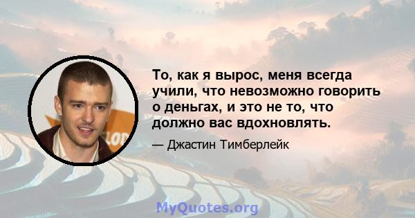 То, как я вырос, меня всегда учили, что невозможно говорить о деньгах, и это не то, что должно вас вдохновлять.