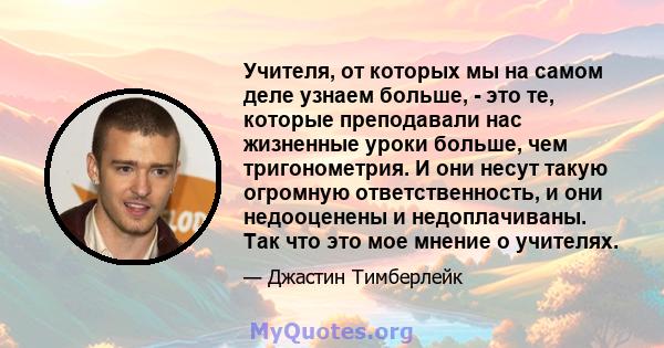 Учителя, от которых мы на самом деле узнаем больше, - это те, которые преподавали нас жизненные уроки больше, чем тригонометрия. И они несут такую ​​огромную ответственность, и они недооценены и недоплачиваны. Так что