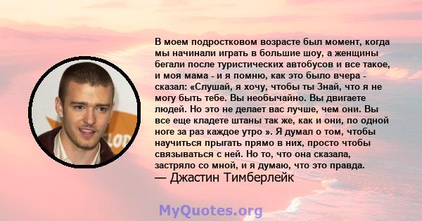 В моем подростковом возрасте был момент, когда мы начинали играть в большие шоу, а женщины бегали после туристических автобусов и все такое, и моя мама - и я помню, как это было вчера - сказал: «Слушай, я хочу, чтобы ты 