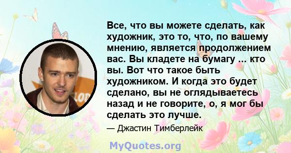 Все, что вы можете сделать, как художник, это то, что, по вашему мнению, является продолжением вас. Вы кладете на бумагу ... кто вы. Вот что такое быть художником. И когда это будет сделано, вы не оглядываетесь назад и