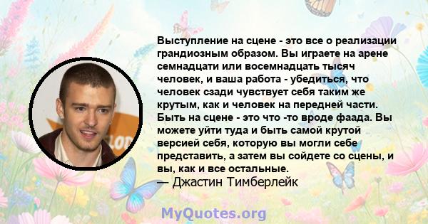 Выступление на сцене - это все о реализации грандиозным образом. Вы играете на арене семнадцати или восемнадцать тысяч человек, и ваша работа - убедиться, что человек сзади чувствует себя таким же крутым, как и человек