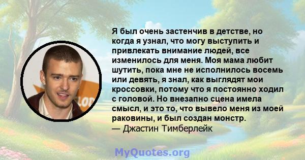 Я был очень застенчив в детстве, но когда я узнал, что могу выступить и привлекать внимание людей, все изменилось для меня. Моя мама любит шутить, пока мне не исполнилось восемь или девять, я знал, как выглядят мои