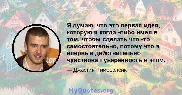 Я думаю, что это первая идея, которую я когда -либо имел в том, чтобы сделать что -то самостоятельно, потому что я впервые действительно чувствовал уверенность в этом.