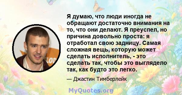 Я думаю, что люди иногда не обращают достаточно внимания на то, что они делают. Я преуспел, но причина довольно проста: я отработал свою задницу. Самая сложная вещь, которую может сделать исполнитель, - это сделать так, 