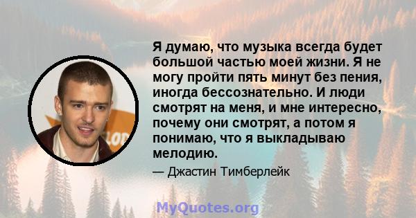 Я думаю, что музыка всегда будет большой частью моей жизни. Я не могу пройти пять минут без пения, иногда бессознательно. И люди смотрят на меня, и мне интересно, почему они смотрят, а потом я понимаю, что я выкладываю