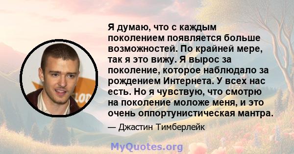 Я думаю, что с каждым поколением появляется больше возможностей. По крайней мере, так я это вижу. Я вырос за поколение, которое наблюдало за рождением Интернета. У всех нас есть. Но я чувствую, что смотрю на поколение