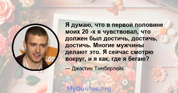 Я думаю, что в первой половине моих 20 -х я чувствовал, что должен был достичь, достичь, достичь. Многие мужчины делают это. Я сейчас смотрю вокруг, и я как, где я бегаю?