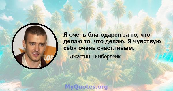 Я очень благодарен за то, что делаю то, что делаю. Я чувствую себя очень счастливым.