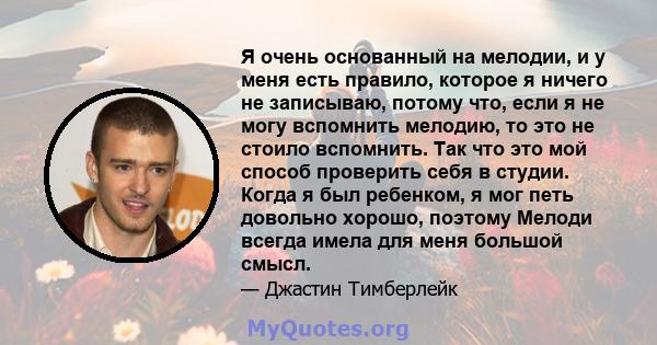 Я очень основанный на мелодии, и у меня есть правило, которое я ничего не записываю, потому что, если я не могу вспомнить мелодию, то это не стоило вспомнить. Так что это мой способ проверить себя в студии. Когда я был