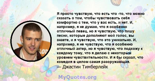 Я просто чувствую, что есть что -то, что можно сказать о том, чтобы чувствовать себя комфортно с тем, что у вас есть, и нет. И, например, я не думаю, что я особенно отличный певец, но я чувствую, что пишу песни, которые 