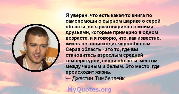 Я уверен, что есть какая-то книга по самопомощи о сырном шарике о серой области, но я разговаривал с моими друзьями, которые примерно в одном возрасте, и я говорю, что, как известно, жизнь не происходит черно-белым.