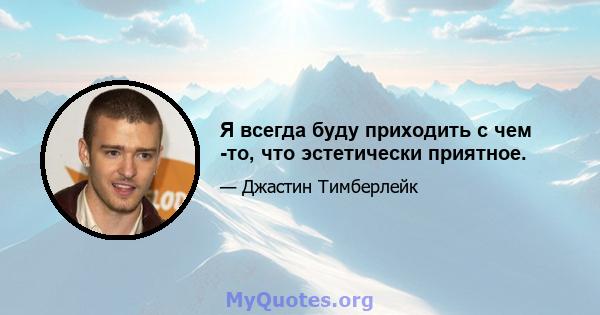 Я всегда буду приходить с чем -то, что эстетически приятное.