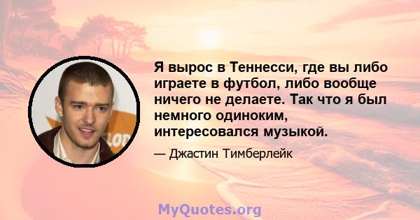 Я вырос в Теннесси, где вы либо играете в футбол, либо вообще ничего не делаете. Так что я был немного одиноким, интересовался музыкой.