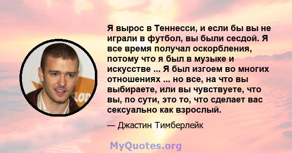 Я вырос в Теннесси, и если бы вы не играли в футбол, вы были сесдой. Я все время получал оскорбления, потому что я был в музыке и искусстве ... Я был изгоем во многих отношениях ... но все, на что вы выбираете, или вы