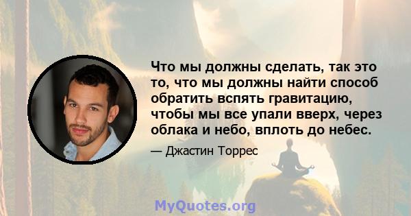 Что мы должны сделать, так это то, что мы должны найти способ обратить вспять гравитацию, чтобы мы все упали вверх, через облака и небо, вплоть до небес.