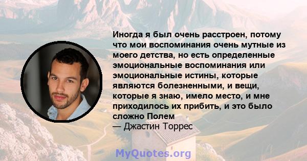 Иногда я был очень расстроен, потому что мои воспоминания очень мутные из моего детства, но есть определенные эмоциональные воспоминания или эмоциональные истины, которые являются болезненными, и вещи, которые я знаю,