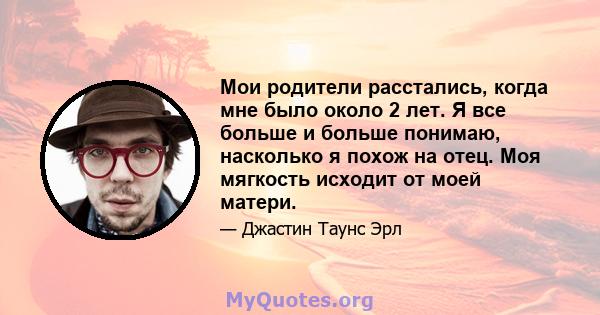 Мои родители расстались, когда мне было около 2 лет. Я все больше и больше понимаю, насколько я похож на отец. Моя мягкость исходит от моей матери.