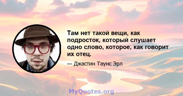 Там нет такой вещи, как подросток, который слушает одно слово, которое, как говорит их отец.