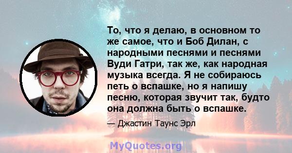 То, что я делаю, в основном то же самое, что и Боб Дилан, с народными песнями и песнями Вуди Гатри, так же, как народная музыка всегда. Я не собираюсь петь о вспашке, но я напишу песню, которая звучит так, будто она