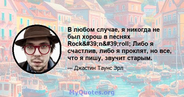 В любом случае, я никогда не был хорош в песнях Rock'n'roll; Либо я счастлив, либо я проклят, но все, что я пишу, звучит старым.