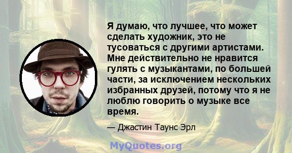 Я думаю, что лучшее, что может сделать художник, это не тусоваться с другими артистами. Мне действительно не нравится гулять с музыкантами, по большей части, за исключением нескольких избранных друзей, потому что я не