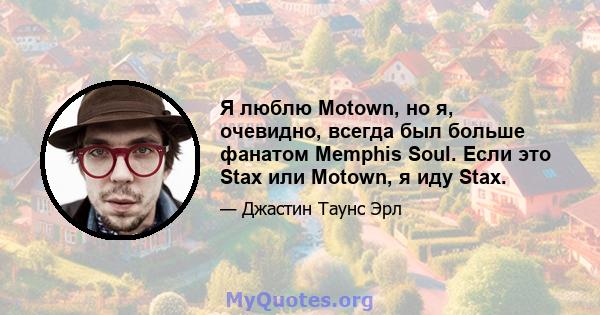 Я люблю Motown, но я, очевидно, всегда был больше фанатом Memphis Soul. Если это Stax или Motown, я иду Stax.