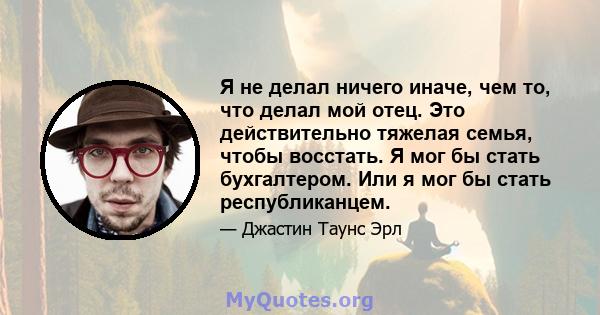 Я не делал ничего иначе, чем то, что делал мой отец. Это действительно тяжелая семья, чтобы восстать. Я мог бы стать бухгалтером. Или я мог бы стать республиканцем.