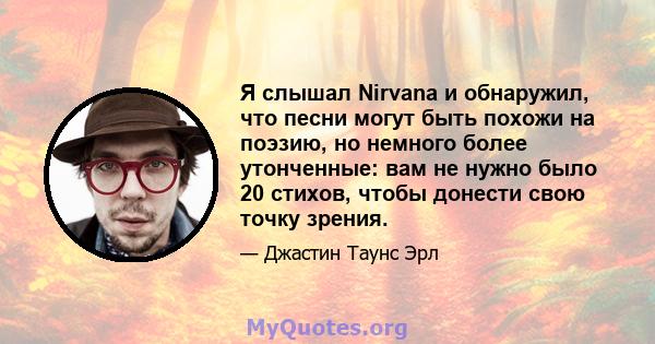 Я слышал Nirvana и обнаружил, что песни могут быть похожи на поэзию, но немного более утонченные: вам не нужно было 20 стихов, чтобы донести свою точку зрения.