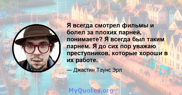 Я всегда смотрел фильмы и болел за плохих парней, понимаете? Я всегда был таким парнем. Я до сих пор уважаю преступников, которые хороши в их работе.