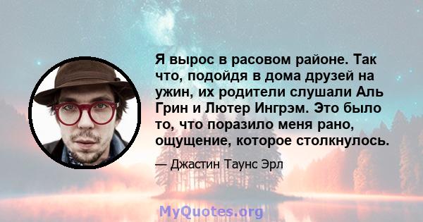 Я вырос в расовом районе. Так что, подойдя в дома друзей на ужин, их родители слушали Аль Грин и Лютер Ингрэм. Это было то, что поразило меня рано, ощущение, которое столкнулось.