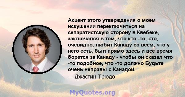 Акцент этого утверждения о моем искушении переключиться на сепаратистскую сторону в Квебеке, заключался в том, что кто -то, кто, очевидно, любит Канаду со всем, что у него есть, был прямо здесь и все время борется за