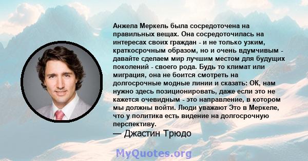 Анжела Меркель была сосредоточена на правильных вещах. Она сосредоточилась на интересах своих граждан - и не только узким, краткосрочным образом, но и очень вдумчивым - давайте сделаем мир лучшим местом для будущих