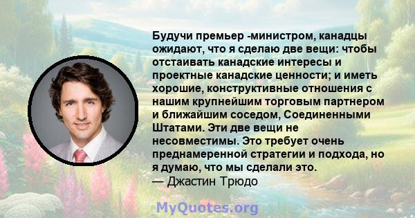 Будучи премьер -министром, канадцы ожидают, что я сделаю две вещи: чтобы отстаивать канадские интересы и проектные канадские ценности; и иметь хорошие, конструктивные отношения с нашим крупнейшим торговым партнером и