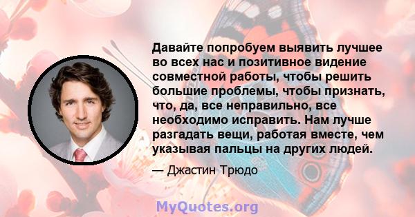 Давайте попробуем выявить лучшее во всех нас и позитивное видение совместной работы, чтобы решить большие проблемы, чтобы признать, что, да, все неправильно, все необходимо исправить. Нам лучше разгадать вещи, работая