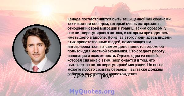 Канаде посчастливится быть защищенной как океанами, так и южным соседом, который очень осторожен в отношении своей миграции и границ. Таким образом, у нас нет нерегулярного потока, с которым приходилось иметь дело в