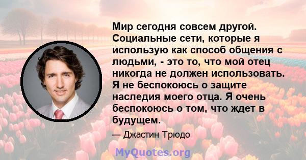 Мир сегодня совсем другой. Социальные сети, которые я использую как способ общения с людьми, - это то, что мой отец никогда не должен использовать. Я не беспокоюсь о защите наследия моего отца. Я очень беспокоюсь о том, 