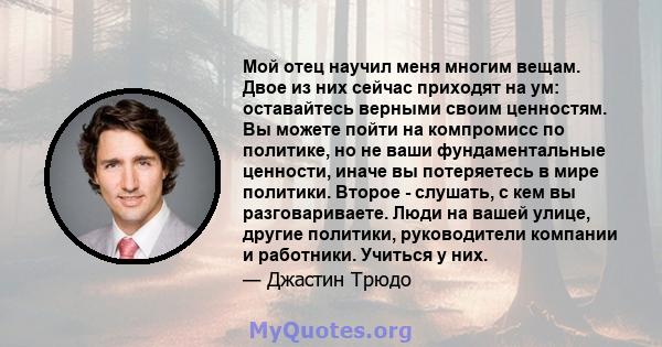 Мой отец научил меня многим вещам. Двое из них сейчас приходят на ум: оставайтесь верными своим ценностям. Вы можете пойти на компромисс по политике, но не ваши фундаментальные ценности, иначе вы потеряетесь в мире