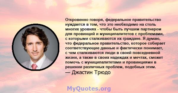 Откровенно говоря, федеральное правительство нуждается в том, что это необходимо на столь многих уровнях - чтобы быть лучшим партнером для провинций и муниципалитетов с проблемами, с которыми сталкиваются их граждане. Я 