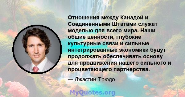 Отношения между Канадой и Соединенными Штатами служат моделью для всего мира. Наши общие ценности, глубокие культурные связи и сильные интегрированные экономики будут продолжать обеспечивать основу для продвижения