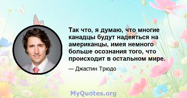 Так что, я думаю, что многие канадцы будут надеяться на американцы, имея немного больше осознания того, что происходит в остальном мире.