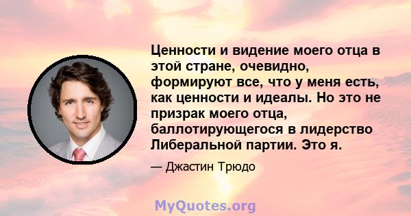 Ценности и видение моего отца в этой стране, очевидно, формируют все, что у меня есть, как ценности и идеалы. Но это не призрак моего отца, баллотирующегося в лидерство Либеральной партии. Это я.