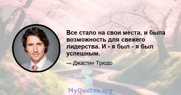 Все стало на свои места, и была возможность для свежего лидерства. И - я был - я был успешным.