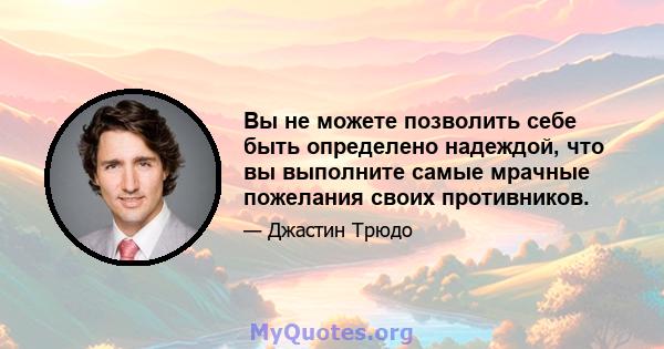 Вы не можете позволить себе быть определено надеждой, что вы выполните самые мрачные пожелания своих противников.