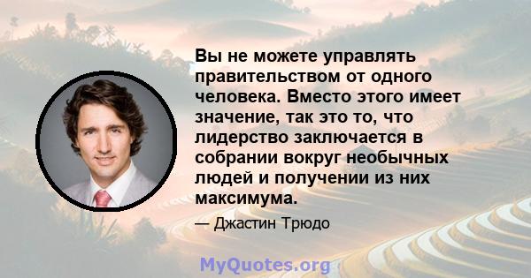 Вы не можете управлять правительством от одного человека. Вместо этого имеет значение, так это то, что лидерство заключается в собрании вокруг необычных людей и получении из них максимума.